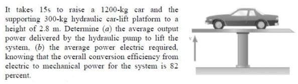 It takes 15s to raise a 1200-kg car and the
supporting 300-kg hydraulic car-lift platform to a
height of 2.8 m. Detenmine (a) the average output
power delivered by the hydraulic pump to lift the
system. (b) the average power electric required,
knowing that the overall conversion efficiency from
electric to mechanical power for the system is 82
percent.
