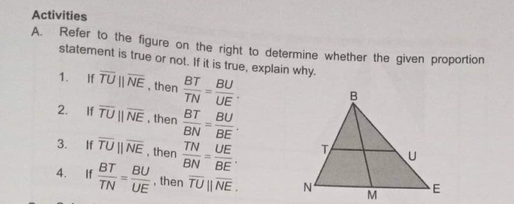 Activities
А.
Refer to the figure on the right to determine whether the given proportion
statement is true or not. If it is true, explain why.
BT
If TU || NE, then
1.
BU
TN
UE
BT
If TU || NE, then
BN
2.
BU
%3D
BE
TN
If TU || NE, then
BN
3.
UE
BE
BT
BU
%3D
TN
4.
If
then TU || NE.
E
M
UE
