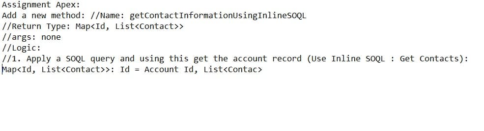 Assignment Apex:
Add a new method: //Name: getcontactInformationUsingInlinesoQL
//Return Type: Map<Id, List<Contact>>
//args: none
// Logic:
//1. Apply a soQL query and using this get the account record (Use Inline SOQL : Get Contacts):
Map<Id, List<Contact>>: Id = Account Id, List<contac>
