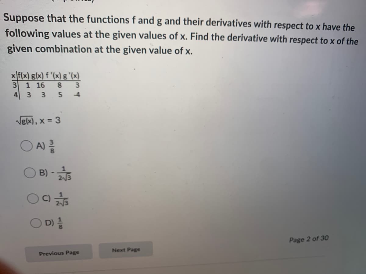 Suppose that the functions f and g and their derivatives with respect to x have the
following values at the given values of x. Find the derivative with respect to x of the
given combination at the given value of x.
x f(x) g(x) f '(x) g "(x)
1 16
8 3
-4
Vg(x), x = 3
A)
B) -
23
D)
Page 2 of 30
Next Page
Previous Page
