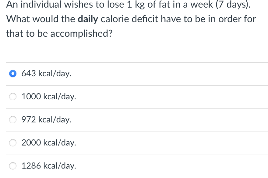 An individual wishes to lose 1 kg of fat in a week (7 days).
What would the daily calorie deficit have to be in order for
that to be accomplished?
643 kcal/day.
1000 kcal/day.
972 kcal/day.
2000 kcal/day.
1286 kcal/day.
