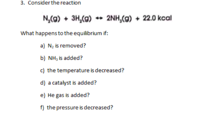 3. Consider the reaction
N,(9) + 3H,(g)
2NH,(g) + 22.0 kcal
What happens to the equilibrium if:
a) N2 is removed?
b) NH, is added?
c) the temperature is decreased?
d) a catalyst is added?
e) He gas is added?
f) the pressure is decreased?
