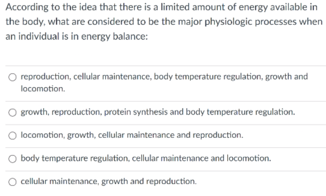 According to the idea that there is a limited amount of energy available in
the body, what are considered to be the major physiologic processes when
an individual is in energy balance:
reproduction, cellular maintenance, body temperature regulation, growth and
locomotion.
O growth, reproduction, protein synthesis and body temperature regulation.
locomotion, growth, cellular maintenance and reproduction.
O body temperature regulation, cellular maintenance and locomotion.
cellular maintenance, growth and reproduction.
