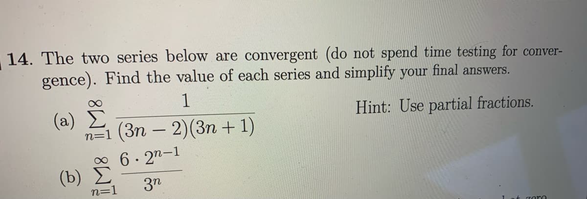 14. The two series below are convergent (do not spend time testing for conver-
gence). Find the value of each series and simplify your final answers.
1
(a) E
(3п — 2)(3п + 1)
Hint: Use partial fractions.
-
0 6- 27-1
(b)
3n
n=1
1 at zoro
