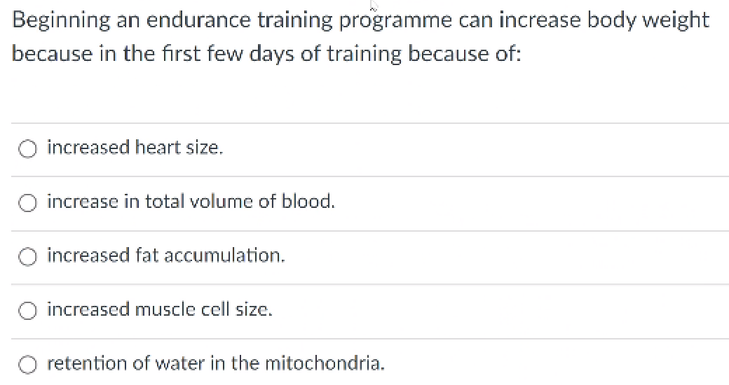 Beginning an endurance training programme can increase body weight
because in the first few days of training because of:
increased heart size.
increase in total volume of blood.
increased fat accumulation.
increased muscle cell size.
retention of water in the mitochondria.
