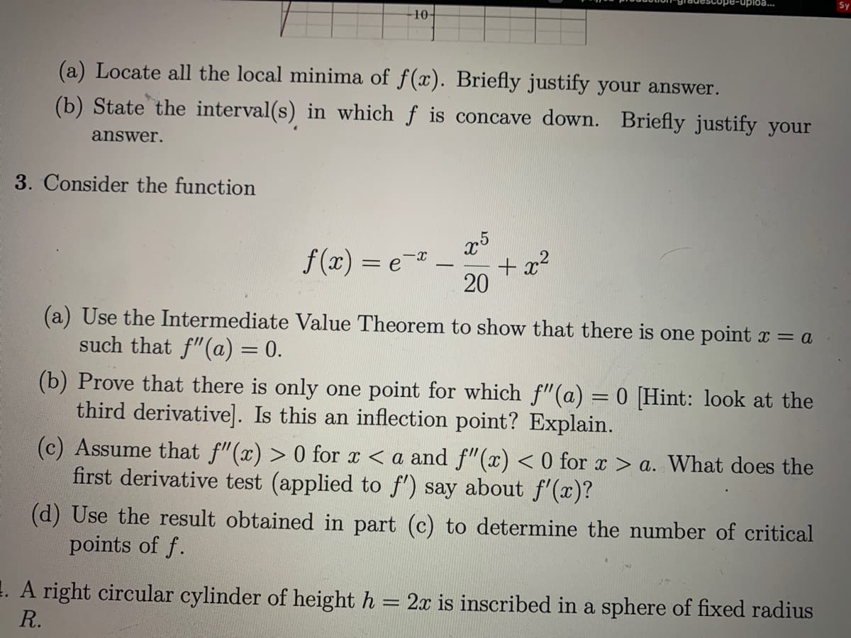 uploa...
Sy
10-
(a) Locate all the local minima of f(x). Briefly justify your answer.
(b) State the interval(s) in which f is concave down. Briefly justify your
answer.
3. Consider the function
x5
+ x?
20
f (x) =
e-*
-
(a) Use the Intermediate Value Theorem to show that there is one point x = a
such that f"(a) = 0.
(b) Prove that there is only one point for which f"(a) = 0 [Hint: look at the
third derivative]. Is this an inflection point? Explain.
(c) Assume that f"(x) > 0 for x < a and f"(x) < 0 for x > a. What does the
first derivative test (applied to f) say about f'(x)?
(d) Use the result obtained in part (c) to determine the number of critical
points of f.
1. A right circular cylinder of height h
2x is inscribed in a sphere of fixed radius
R.
