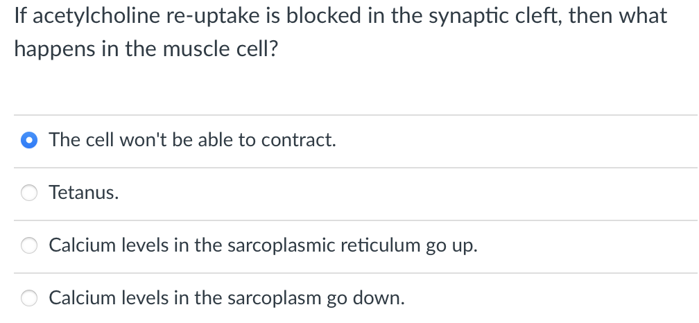 If acetylcholine re-uptake is blocked in the synaptic cleft, then what
happens in the muscle cell?
The cell won't be able to contract.
Tetanus.
Calcium levels in the sarcoplasmic reticulum go up.
Calcium levels in the sarcoplasm go down.

