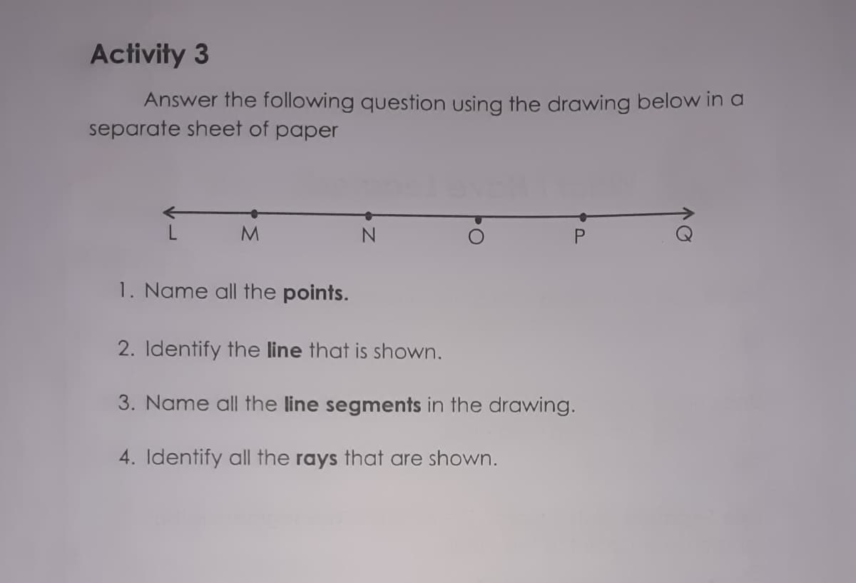 Activity 3
Answer the following question using the drawing below in a
separate sheet of paper
M.
1. Name all the points.
2. Identify the line that is shown.
3. Name all the line segments in the drawing.
4. Identify all the rays that are shown.
