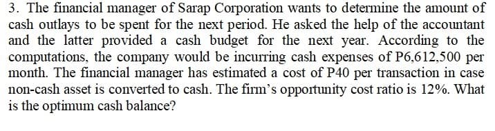 3. The financial manager of Sarap Corporation wants to determine the amount of
cash outlays to be spent for the next period. He asked the help of the accountant
and the latter provided a cash budget for the next year. According to the
computations, the company would be incurring cash expenses of P6,612,500 per
month. The financial manager has estimated a cost of P40 per transaction in case
non-cash asset is converted to cash. The firm's opportunity cost ratio is 12%. What
is the optimum cash balance?
