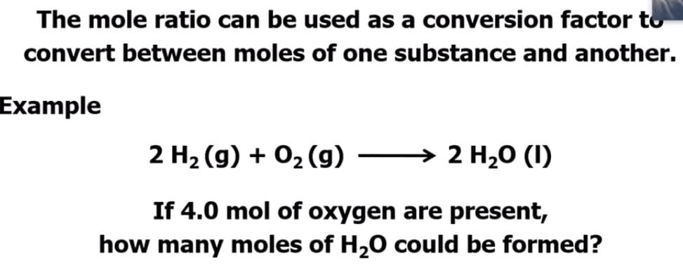 The mole ratio can be used as a conversion factor to
convert between moles of one substance and another.
Example
2 H2 (g) + 02 (g) → 2 H,0 (I)
If 4.0 mol of oxygen are present,
how many moles of H,0 could be formed?
