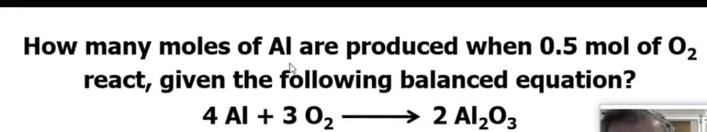 How many moles of Al are produced when 0.5 mol of O2
react, given the following balanced equation?
4 Al + 3 02 –
→ 2 Al2O3
