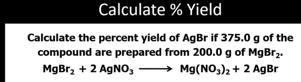 Calculate % Yield
Calculate the percent yield of AgBr if 375.0 g of the
compound are prepared from 200.0 g of MgBr2.
MgBr, + 2 AgNO3
→ Mg(NO3)2 + 2 AgBr
