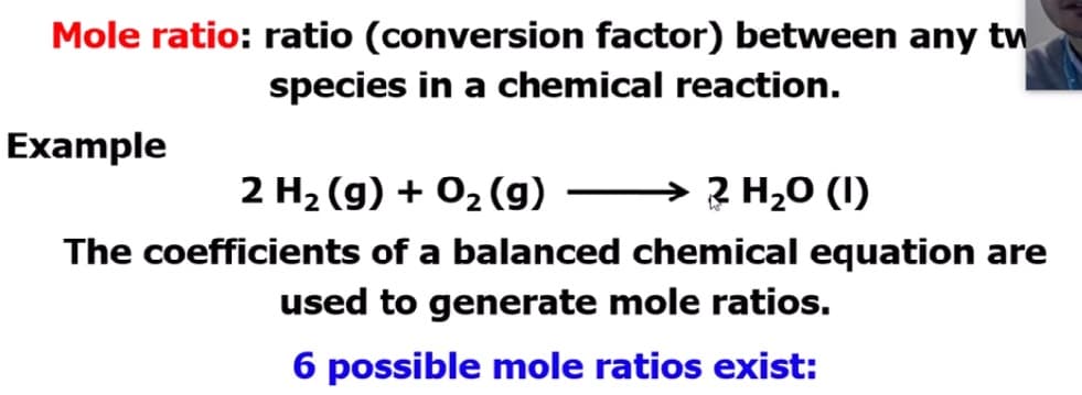Mole ratio: ratio (conversion factor) between any tw
species in a chemical reaction.
Example
2 H2 (g) + 02 (g) → 2 H,0 (1)
The coefficients of a balanced chemical equation are
used to generate mole ratios.
6 possible mole ratios exist:
