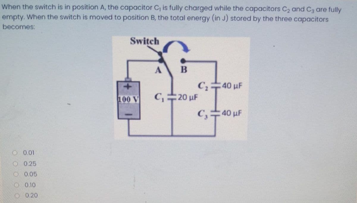 When the switch is in position A, the capacitor C, is fully charged while the capacitors C2 and C3 are fully
empty. When the switch is moved to position B, the total energy (in J) stored by the three capacitors
becomes:
Switch
B
40 uF
100 V
C,20 uF
C,40 µF
O 0.01
O 0.25
O 0.05
2 0.10
O0.20
