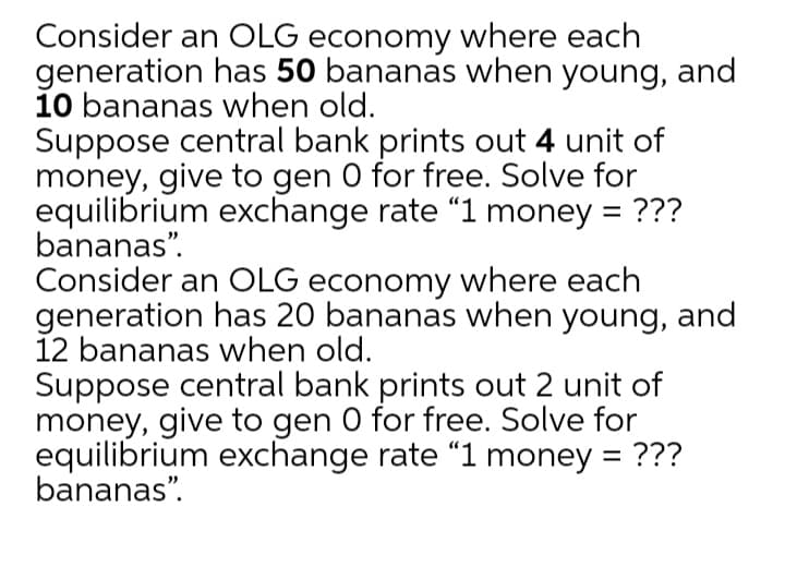 Consider an OLG economy where each
generation has 50 bananas when young, and
10 bananas when old.
Suppose central bank prints out 4 unit of
money, give to gen 0 for free. Solve for
equilibrium exchange rate "1 money = ???
bananas".
Consider an OLG economy where each
generation has 20 bananas when young, and
12 bananas when old.
Suppose central bank prints out 2 unit of
money, give to gen 0 for free. Solve for
equilibrium exchange rate "1 money = ???
bananas".
