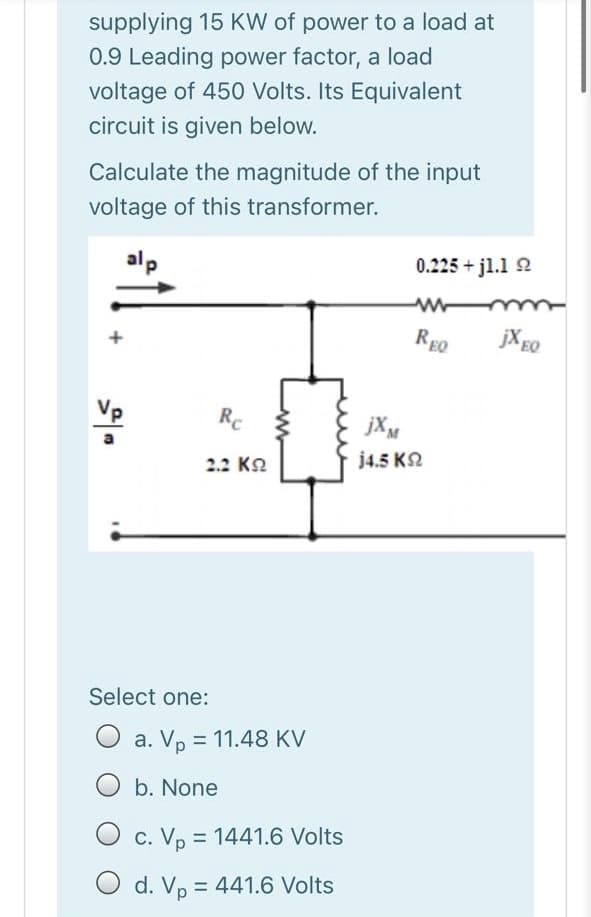 supplying 15 KW of power to a load at
0.9 Leading power factor, a load
voltage of 450 Volts. Its Equivalent
circuit is given below.
Calculate the magnitude of the input
voltage of this transformer.
alp
0.225 + jl.1 2
REO
EQ
Rc
jXM
2.2 К2
j4.5 K2
Select one:
O a. V, = 11.48 KV
O b. None
c. Vp = 1441.6 Volts
O d. Vp = 441.6 Volts
%3D
