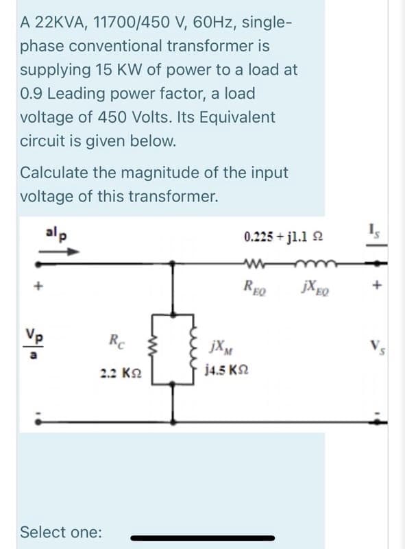 A 22KVA, 11700/450 V, 60HZ, single-
phase conventional transformer is
supplying 15 KW of power to a load at
0.9 Leading power factor, a load
voltage of 450 Volts. Its Equivalent
circuit is given below.
Calculate the magnitude of the input
voltage of this transformer.
alp
0.225 + j1.1 2
REQ
jXgo
+
+
Vp
Rc
jXM
2.2 KN
j4.5 K2
Select one:
