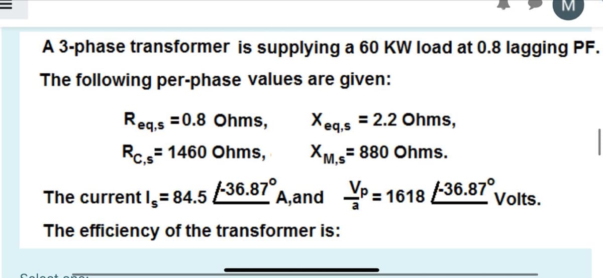 A 3-phase transformer is supplying a 60 KW load at 0.8 lagging PF.
The following per-phase values are given:
Xeq,s = 2.2 Ohms,
XM.s= 880 Ohms.
Reg.s =0.8 Ohms,
Rc= 1460 Ohms,
136.87°,
A,and = 1618 36.87°
The current I,=84.5
Volts.
The efficiency of the transformer is:
Colont
