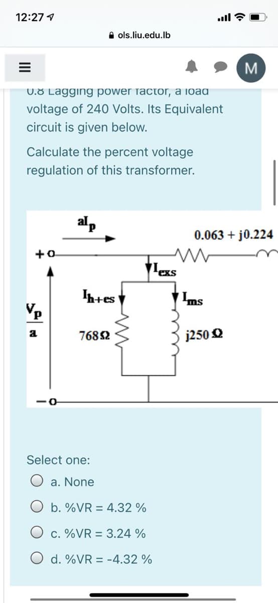 12:27 1
ll ?
A ols.liu.edu.lb
M
0.8 Lagging power factor, a ioad
voltage of 240 Volts. Its Equivalent
circuit is given below.
Calculate the percent voltage
regulation of this transformer.
alp
0.063 + j0.224
exs
h+es
Ins
7682
j250 Q
Select one:
a. None
b. %VR = 4.32 %
c. %VR = 3.24 %
d. %VR = -4.32 %
