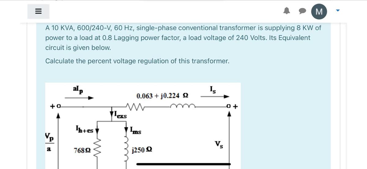 M
A 10 KVA, 600/240-V, 60 Hz, single-phase conventional transformer is supplying 8 KW of
power to a load at 0.8 Lagging power factor, a load voltage of 240 Volts. Its Equivalent
circuit is given below.
Calculate the percent voltage regulation of this transformer.
alp
Is
0.063 + j0.224 2
+0
exs
h+es
Vp
Vs
7682
j250 O
