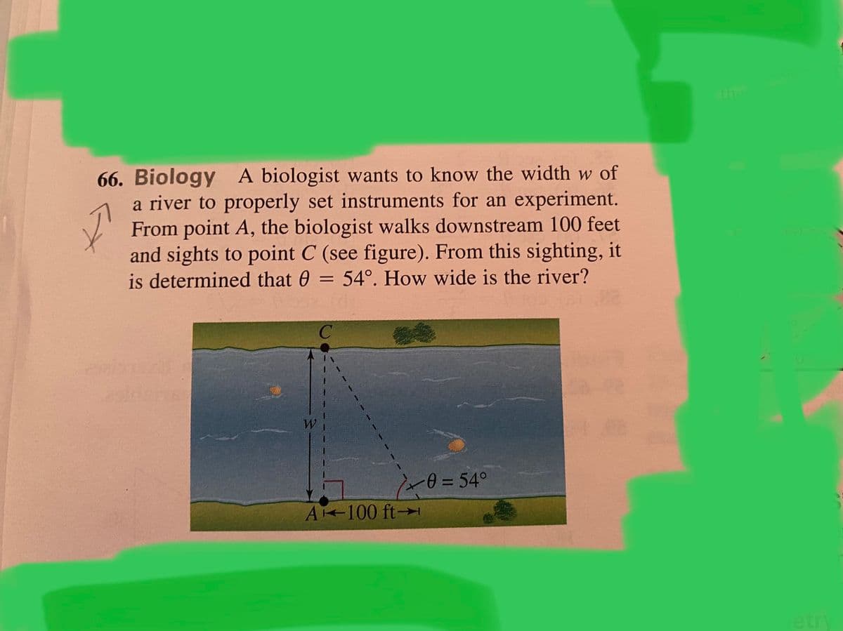 the
66. Biology A biologist wants to know the width w of
a river to properly set instruments for an experiment.
From point A, the biologist walks downstream 100 feet
and sights to point C (see figure). From this sighting, it
is determined that 0
= 54°. How wide is the river?
%D
1-0=54°
A 100 ft→
etry
