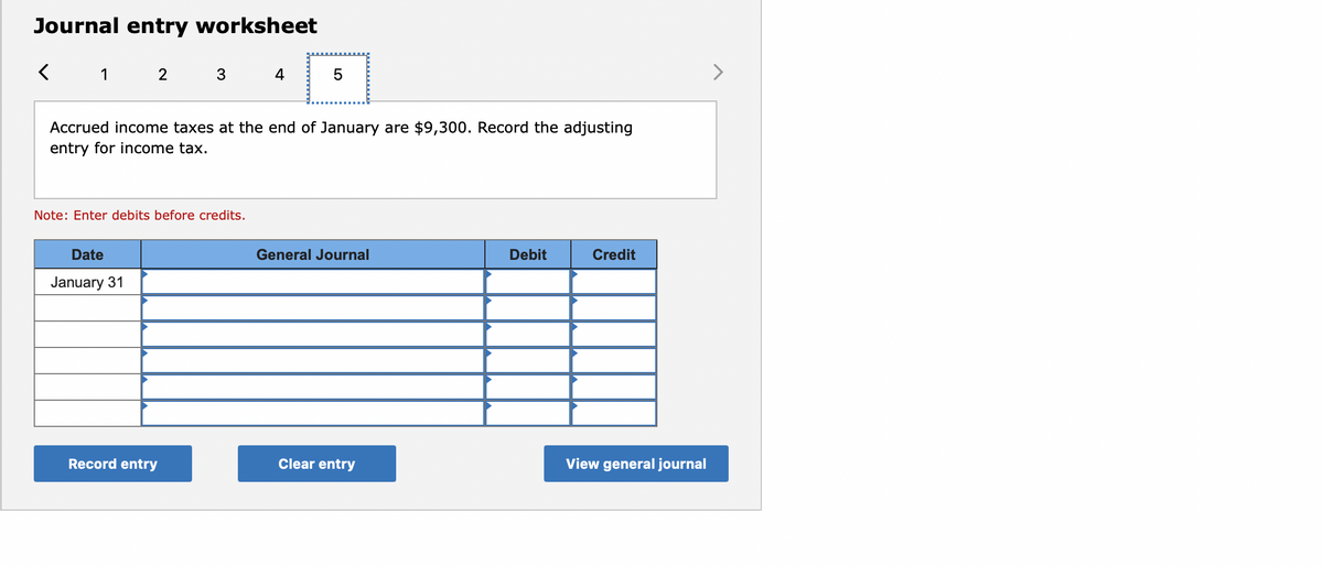 Journal entry worksheet
1
4
5
Accrued income taxes at the end of January are $9,300. Record the adjusting
entry for income tax.
Note: Enter debits before credits.
Date
General Journal
Debit
Credit
January 31
Record entry
Clear entry
View general journal
LO
