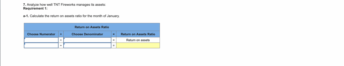 7. Analyze how well TNT Fireworks manages its assets:
Requirement 1:
a-1. Calculate the return on assets ratio for the month of January.
Return on Assets Ratio
Choose Numerator
Choose Denominator
Return on Assets Ratio
Return on assets
%3D
II
