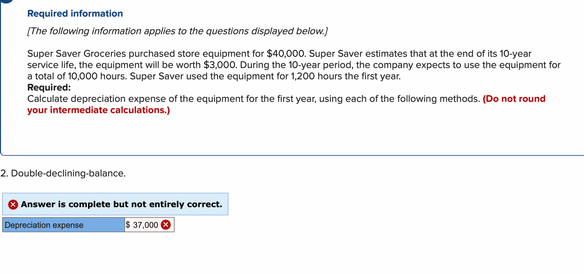 Required information
[The following information applies to the questions displayed below.]
Super Saver Groceries purchased store equipment for $40,000. Super Saver estimates that at the end of its 10-year
service life, the equipment will be worth $3,000. During the 10-year period, the company expects to use the equipment for
a total of 10,000 hours. Super Saver used the equipment for 1,200 hours the first year.
Required:
Calculate depreciation expense of the equipment for the first year, using each of the following methods. (Do not round
your intermediate calculations.)
2. Double-declining-balance.
Answer is complete but not entirely correct.
Depreciation expense
$ 37,000 X
