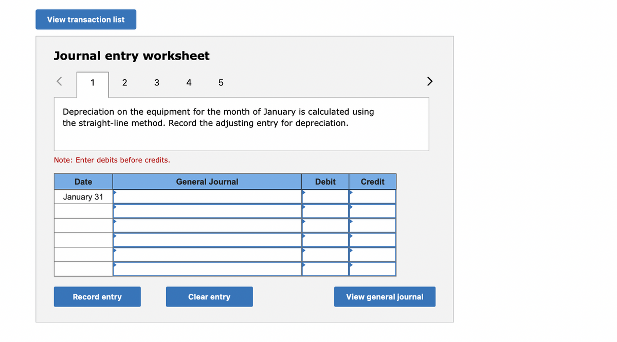 View transaction list
Journal entry worksheet
1
2
3
4 5
>
Depreciation on the equipment for the month of January is calculated using
the straight-line method. Record the adjusting entry for depreciation.
Note: Enter debits before credits.
Date
General Journal
Debit
Credit
January 31
Record entry
Clear entry
View general journal
