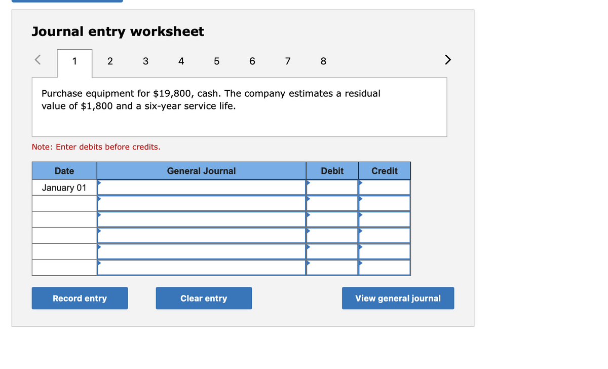 Journal entry worksheet
1
2
3.
4 5
6 7
8
>
Purchase equipment for $19,800, cash. The company estimates a residual
value of $1,800 and a six-year service life.
Note: Enter debits before credits.
Date
General Journal
Debit
Credit
January 01
Record entry
Clear entry
View general journal
