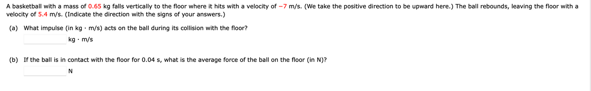 A basketball with a mass of 0.65 kg falls vertically to the floor where it hits with a velocity of -7 m/s. (We take the positive direction to be upward here.) The ball rebounds, leaving the floor with a
velocity of 5.4 m/s. (Indicate the direction with the signs of your answers.)
(a) What impulse (in kg · m/s) acts on the ball during its collision with the floor?
kg • m/s
(b) If the ball is in contact with the floor for 0.04 s, what is the average force of the ball on the floor (in N)?
