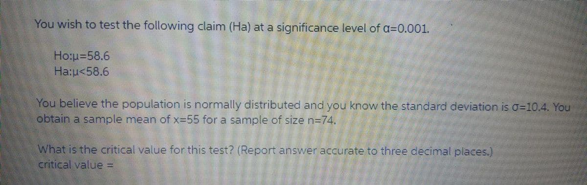 You wish to test the following claim (Ha) at a significance level of a=0.001.
Ho:u=58.6
Ha:u<58.6
You believe the population is normally distributed and you know the standard deviation is o=10.4. You
obtain a samnple mean of x-55 for a sample of size n=74.
What is the critical value for this test? (Report answer accurate to three decimal places.)
critical value D
