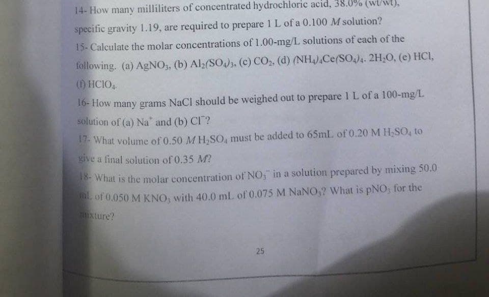 14- How many milliliters of concentrated hydrochloric acid, 38.0% (wt/wt),
specific gravity 1.19, are required to prepare 1 L of a 0.100 M solution?
15- Caleulate the molar concentrations of 1.00-mg/L solutions of each of the
following. (a) AgNO3, (b) Al2(SO)3. (c) CO2, (d) (NH,Ce(SO)4. 2H,O, (e) HCI,
() HCIO
16- How many grams NaCl should be weighed out to prepare 1 L of a 100-mg/L
solution of (a) Na" and (b) CI ?
17- What volume of 0.50 MH.SO, must be added to 65mL of 0.20 M H SO, to
give a final solution of 0.35 M?
E What is the molar concentration of NO, in a solution prepared by mixing 50.0
L of 0.050 M KNO, with 40.0 mL of 0.075 M NaNO,? What is pNO; for the
mxture?
25
