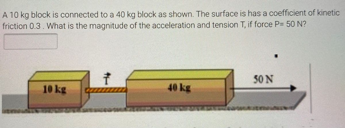 A 10 kg block is connected to a 40 kg block as shown. The surface is has a coefficient of kinetic
friction 0.3. What is the magnitude of the acceleration and tension T, if force P= 50 N?
50 N
10 kg
40 kg
