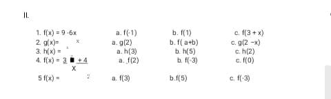 I.
b. f(1)
1. f(x) = 9-6x
2. g(x)=
3. h(x) =
4. f(x) = 3 +4
a. f(-1)
a. g(2)
a. h(3)
a. f(2)
b. f( a+b)
b. h(5)
b. f(-3)
c. f(3 + x)
c. g(2 -x)
c. h(2)
c. f(0)
X
5 f(x) =
a. f(3)
b.f(5)
c. f(-3)
