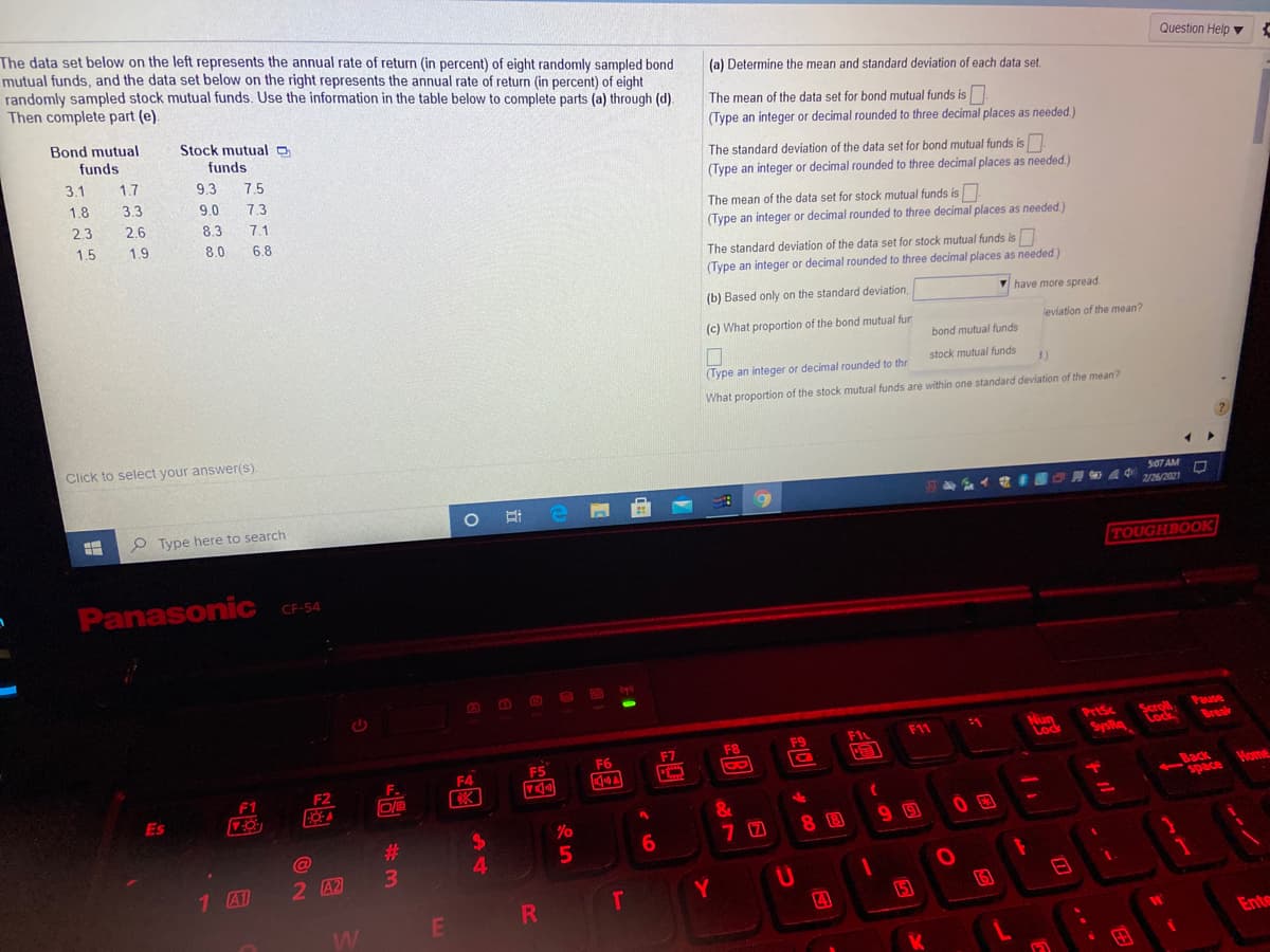 The data set below on the left represents the annual rate of return (in percent) of eight randomly sampled bond
mutual funds, and the data set below on the right represents the annual rate of return (in percent) of eight
randomly sampled stock mutual funds. Use the information in the table below to complete parts (a) through (d).
Then complete part (e).
Question Help
(a) Determine the mean and standard deviation of each data set
The mean of the data set for bond mutual funds is
Bond mutual
Stock mutual o
(Type an integer or decimal rounded to three decimal places as needed)
funds
funds
The standard deviation of the data set for bond mutual funds is
3.1
1.7
9.3
7.5
(Type an integer or decimal rounded to three decimal places as needed)
1.8
3.3
9.0
7.3
The mean of the data set for stock mutual funds is
(Type an integer or decimal rounded to three decimal places as needed.)
2.3
2.6
8.3
7.1
1.5
1.9
8.0
6.8
The standard deviation of the data set for stock mutual funds is
(Type an integer or decimal rounded to three decimal places as needed.)
(b) Based only on the standard deviation,
V have more spread
(c) What proportion of the bond mutual fur
leviation of the mean?
bond mutual funds
stock mutual funds
(Type an integer or decimal rounded to thr
What proportion of the stock mutual funds are within one standard deviation of the mean?
Click to select your answer(s).
507 AM
OA 4 2/26/2021
P Type here to search
TOUGHBOOK
Panasonic
CF-54
Nun
Lock
Scaroll
Lock
Pause
Break
PrtSc
F1
F11
F8
18
F6
F7
bysis
F5
F4
F.
F1
F2
744
Home
Es
8 B
#3
2 A2
3.
1 A1
RI
T
5
W
E
Ente
A4

