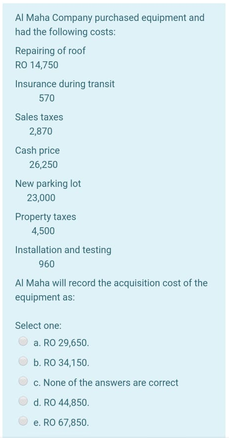Al Maha Company purchased equipment and
had the following costs:
Repairing of roof
RO 14,750
Insurance during transit
570
Sales taxes
2,870
Cash price
26,250
New parking lot
23,000
Property taxes
4,500
Installation and testing
960
Al Maha will record the acquisition cost of the
equipment as:
Select one:
a. RO 29,650.
b. RO 34,150.
c. None of the answers are correct
d. RO 44,850.
e. RO 67,850.
