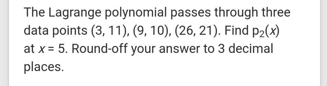 The Lagrange polynomial passes through three
data points (3, 11), (9, 10), (26, 21). Find p2(x)
at x = 5. Round-off your answer to 3 decimal
places.
