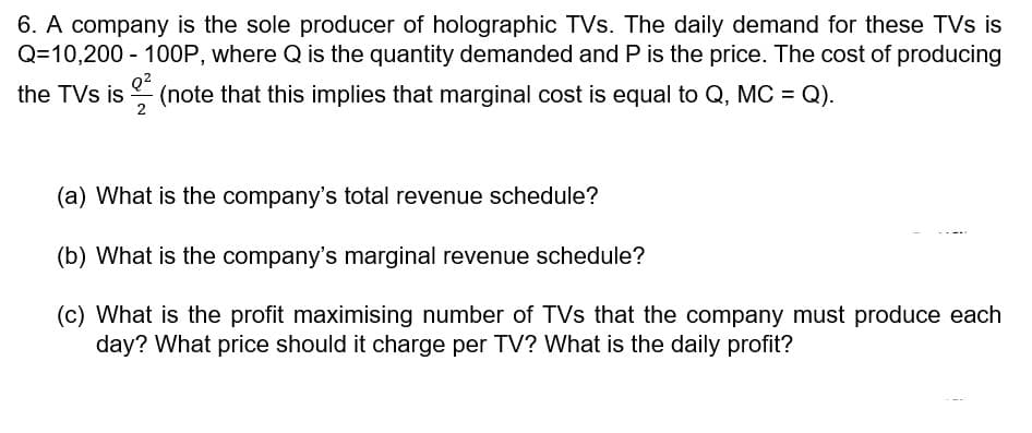 6. A company is the sole producer of holographic TVs. The daily demand for these TVs is
Q=10,200 - 100P, where Q is the quantity demanded and P is the price. The cost of producing
Q?
the TVs is
(note that this implies that marginal cost is equal to Q, MC = Q).
2
(a) What is the company's total revenue schedule?
(b) What is the company's marginal revenue schedule?
(c) What is the profit maximising number of TVs that the company must produce each
day? What price should it charge per TV? What is the daily profit?
