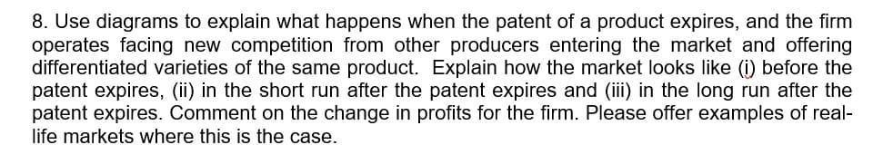 8. Use diagrams to explain what happens when the patent of a product expires, and the firm
operates facing new competition from other producers entering the market and offering
differentiated varieties of the same product. Explain how the market looks like (i) before the
patent expires, (ii) in the short run after the patent expires and (iii) in the long run after the
patent expires. Comment on the change in profits for the firm. Please offer examples of real-
life markets where this is the case.
