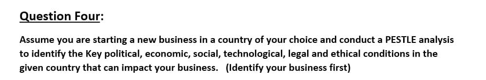 Question Four:
Assume you are starting a new business in a country of your choice and conduct a PESTLE analysis
to identify the Key political, economic, social, technological, legal and ethical conditions in the
given country that can impact your business. (ldentify your business first)

