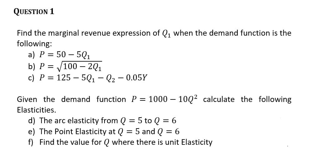 QUESTION 1
Find the marginal revenue expression of Q, when the demand function is the
following:
a) P = 50 – 5Q1
V100 – 201
125 – 5Q1 – Q2 - 0.05Y
b) P =
c) P =
Given the demand function P = 1000 – 10Q2 calculate the following
Elasticities.
5 to Q = 6
d) The arc elasticity from Q
e) The Point Elasticity at Q = 5 and Q = 6
f) Find the value for Q where there is unit Elasticity
