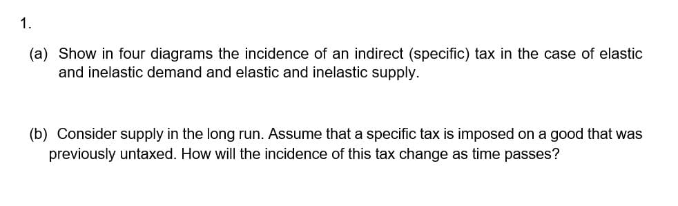 1.
(a) Show in four diagrams the incidence of an indirect (specific) tax in the case of elastic
and inelastic demand and elastic and inelastic supply.
(b) Consider supply in the long run. Assume that a specific tax is imposed on a good that was
previously untaxed. How will the incidence of this tax change as time passes?

