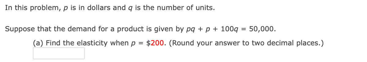 In this problem, p is in dollars and q is the number of units.
Suppose that the demand for a product is given by pg + p + 100g
50,000.
(a) Find the elasticity when p =
$200. (Round your answer to two decimal places.)
