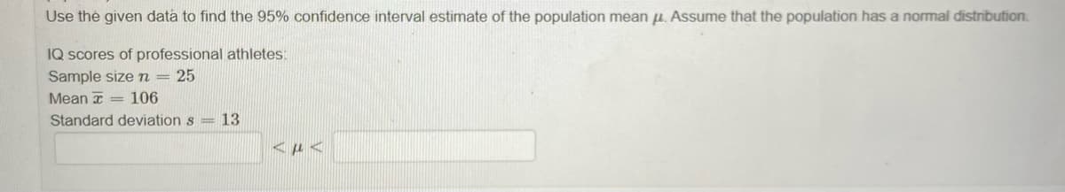 Use the given data to find the 95% confidence interval estimate of the population mean u. Assume that the population has a normal distribution.
IQ scores of professional athletes:
Sample sizen= 25
Mean = 106
Standard deviation s = 13
