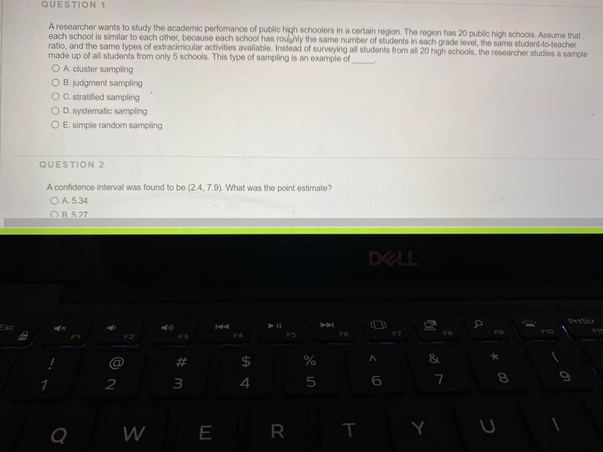 QUESTION 1
A researcher wants to study the academic perfomance of public high schoolers in a certain region. The region has 20 public high schools. Assume that
each school is similar to each other, because each school has roughly the same number of students in each grade level, the same student-to-teacher
ratio, and the same types of extracirricular activities available. Instead of surveying all students from all 20 high schools, the researcher studies a sample
made up of all students from only 5 schools. This type of sampling is an example of
O A. cluster sampling
O B. judgment sampling
O C. stratified sampling
O D. systematic sampling
O E. simple random sampling
QUESTION 2
A confidence interval was found to be (2.4, 7.9). What was the point estimate?
O A. 5.34
O B. 527
DELL
PrtScr
Esc
F5
F6
F7
F8
F9
F10
Fn
F2
F3
F4
23
24
&
2
3
4
7
W
E
