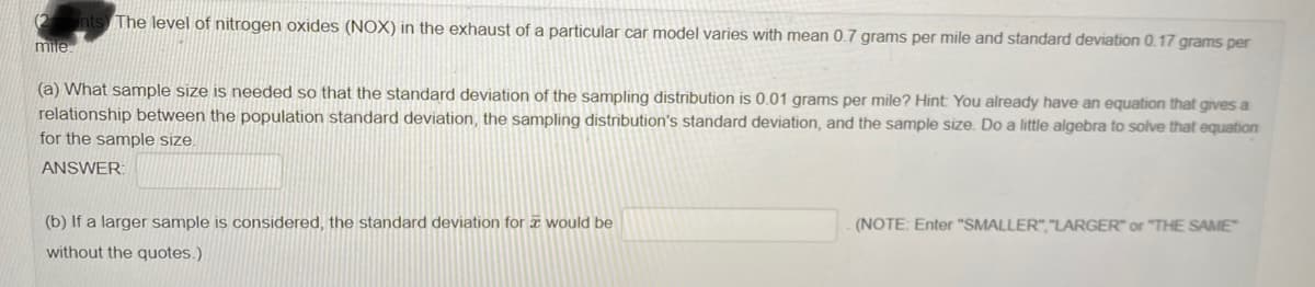 nts The level of nitrogen oxides (NOX) in the exhaust of a particular car model varies with mean 0.7 grams per mile and standard deviation 0.17 grams per
mile.
(a) What sample size is needed so that the standard deviation of the sampling distribution is 0.01 grams per mile? Hint You already have an equation that gives a
relationship between the population standard deviation, the sampling distribution's standard deviation, and the sample size. Do a little algebra to solve that equation
for the sample size.
ANSWER:
(b) If a larger sample is considered, the standard deviation for æ would be
(NOTE: Enter "SMALLER","LARGER" or "THE SAME
without the quotes.)
