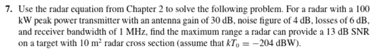 7. Use the radar equation from Chapter 2 to solve the following problem. For a radar with a 100
kW peak power transmitter with an antenna gain of 30 dB, noise figure of 4 dB, losses of 6 dB,
and receiver bandwidth of 1 MHz, find the maximum range a radar can provide a 13 dB SNR
on a target with 10 m² radar cross section (assume that kT, = -204 dBW).
