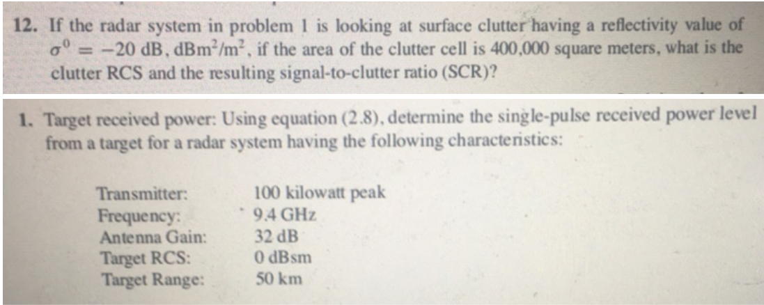 12. If the radar system in problem 1 is looking at surface clutter having a reflectivity value of
o° = -20 dB, dBm2/m², if the area of the clutter cell is 400,000 square meters, what is the
clutter RCS and the resulting signal-to-clutter ratio (SCR)?
1. Target received power: Using equation (2.8), determine the single-pulse received power level
from a target for a radar system having the following characteristics:
Transmitter:
100 kilowatt peak
9.4 GHz
Frequency:
Antenna Gain:
Target RCS:
Target Range:
32 dB
O dBsm
50 km
