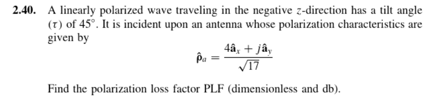 2.40. A linearly polarized wave traveling in the negative z-direction has a tilt angle
(T) of 45°. It is incident upon an antenna whose polarization characteristics are
given by
4âx + jây
Pa
V17
Find the polarization loss factor PLF (dimensionless and db).
